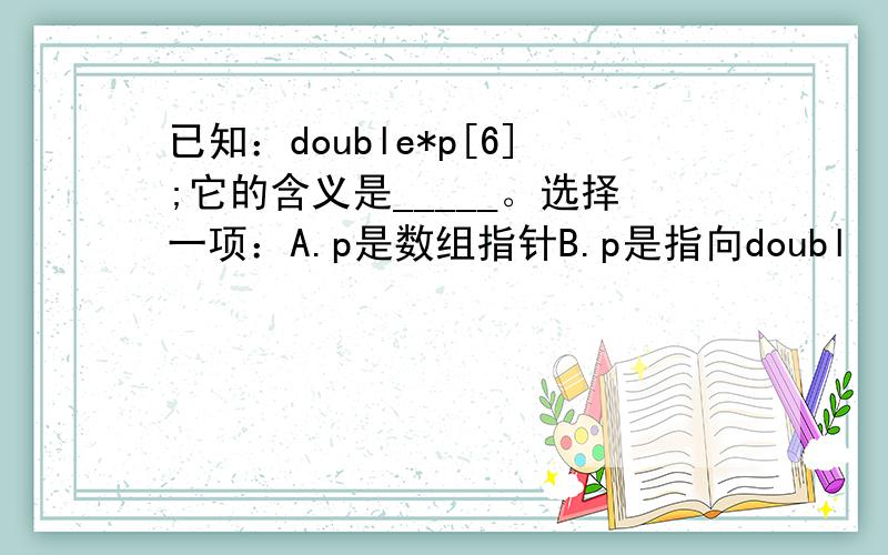 已知：double*p[6];它的含义是_____。选择一项：A.p是数组指针B.p是指向doubl