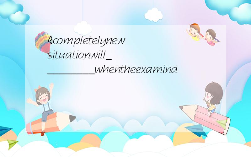 Acompletelynewsituationwill_________whentheexamina