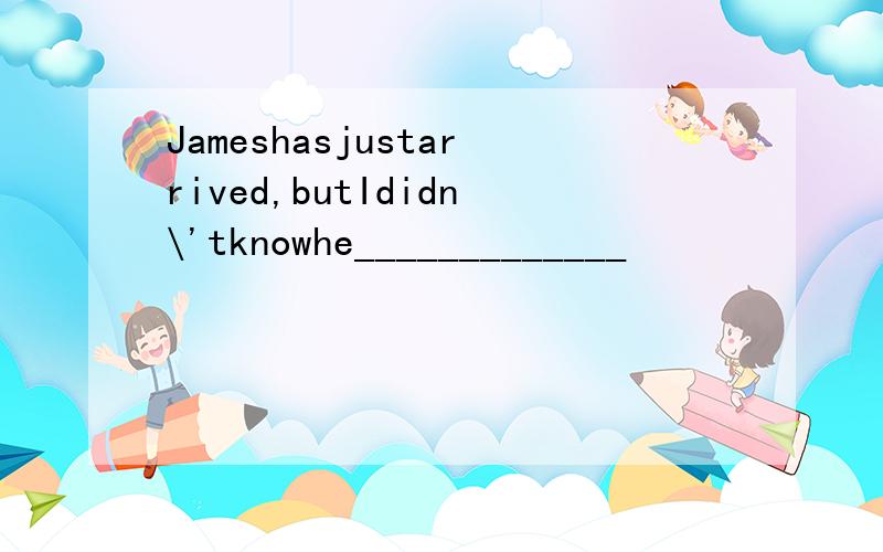 Jameshasjustarrived,butIdidn\'tknowhe_____________