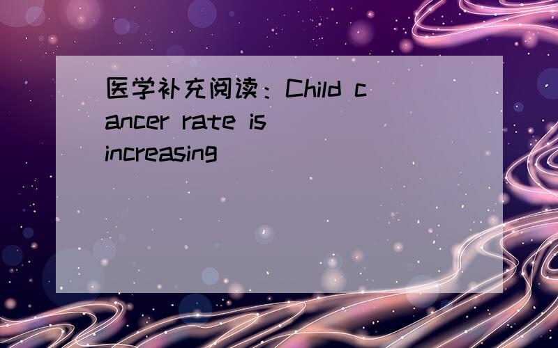 医学补充阅读：Child cancer rate is increasing