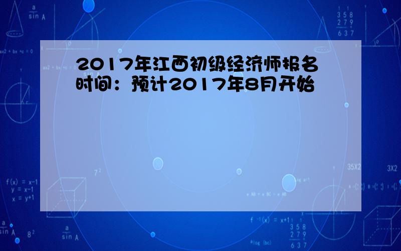 2017年江西初级经济师报名时间：预计2017年8月开始