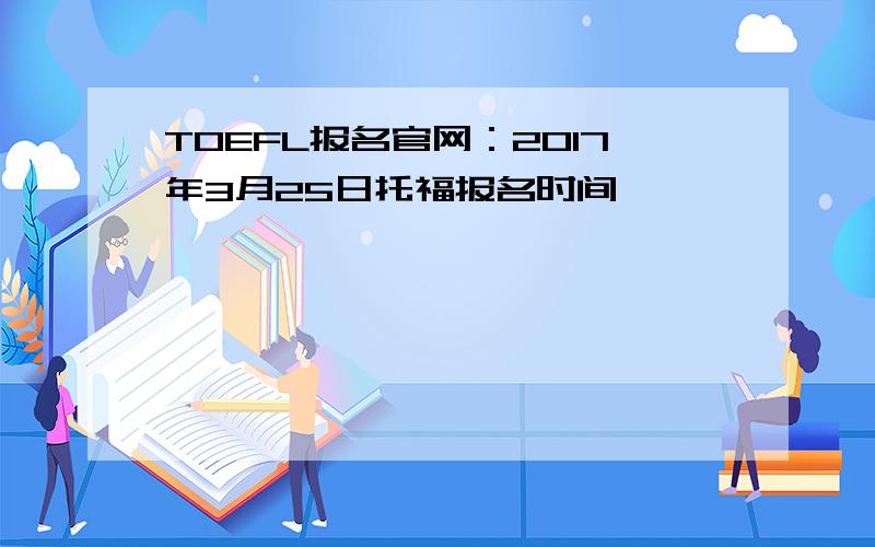 TOEFL报名官网：2017年3月25日托福报名时间