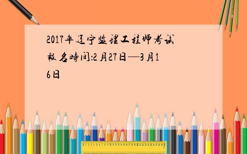 2017年辽宁监理工程师考试报名时间：2月27日—3月16日