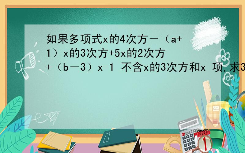 如果多项式x的4次方－（a+1）x的3次方+5x的2次方+（b－3）x-1 不含x的3次方和x 项,求3a+b的值?