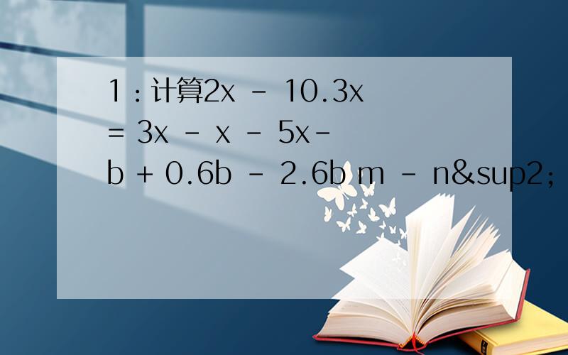 1：计算2x - 10.3x= 3x - x - 5x-b + 0.6b - 2.6b m - n² + m - n²