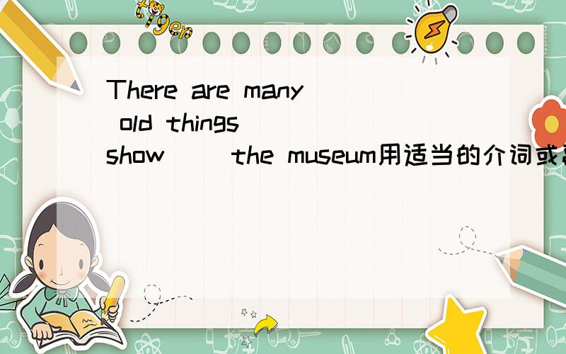 There are many old things( )show( )the museum用适当的介词或副词填空