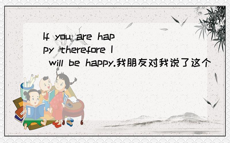 If you are happy therefore I will be happy.我朋友对我说了这个