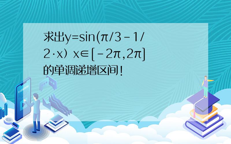 求出y=sin(π/3-1/2·x）x∈[-2π,2π]的单调递增区间!