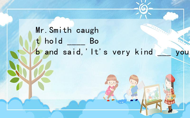 Mr.Smith caught hold ____ Bob and said,'It's very kind ___ you.'