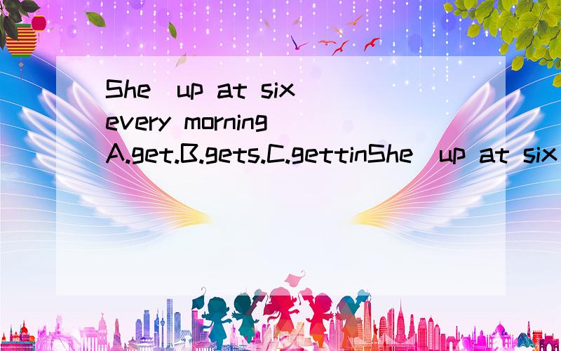 She＿up at six every morning A.get.B.gets.C.gettinShe＿up at six every morningA.get.B.gets.C.getting.D.got