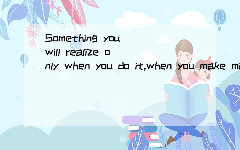 Something you will realize only when you do it,when you make mistakes or when you grow up.