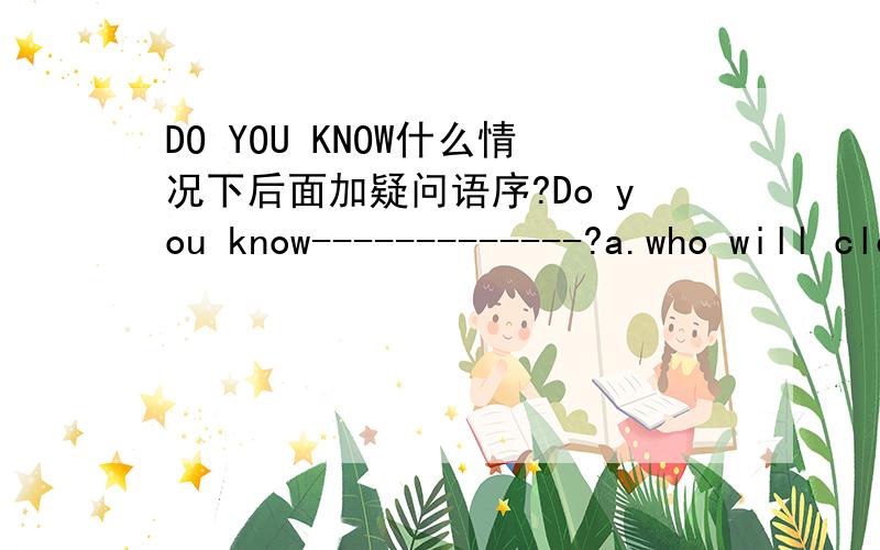 DO YOU KNOW什么情况下后面加疑问语序?Do you know-------------?a.who will clean th classroom b.how long will ther stay herec.what did he say d.where he has gone