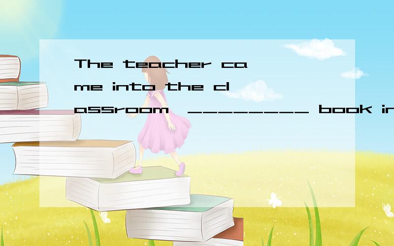The teacher came into the classroom,________ book in ________ hand．A.the…／ B.a…a C.the…a D.／…／