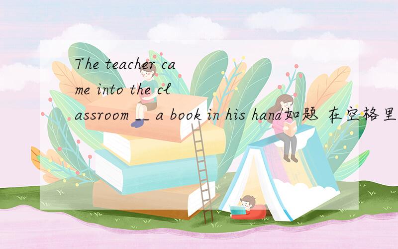 The teacher came into the classroom __ a book in his hand如题 在空格里填介词.