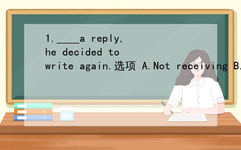 1.____a reply,he decided to write again.选项 A.Not receiving B.Receiving not C.Not having received D.Having not received 若选C表示在decided之前行不行?