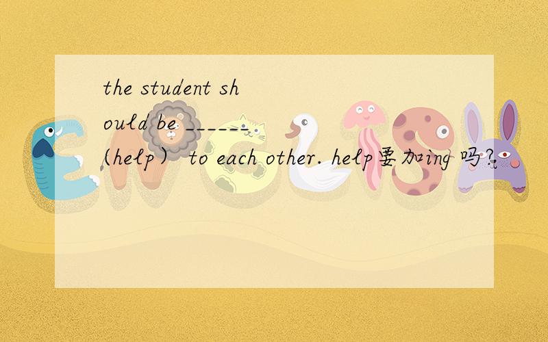 the student should be ______(help） to each other. help要加ing 吗?