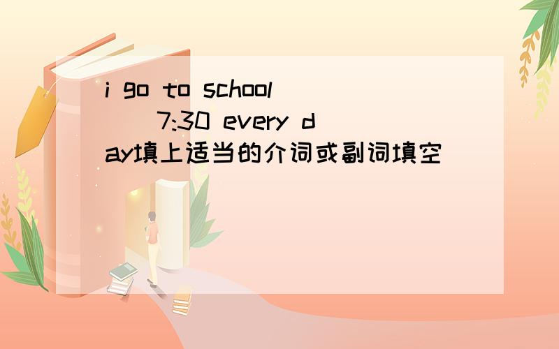 i go to school()7:30 every day填上适当的介词或副词填空