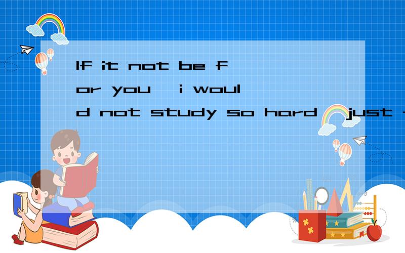 If it not be for you ,i would not study so hard ,just for you ,anf all for love