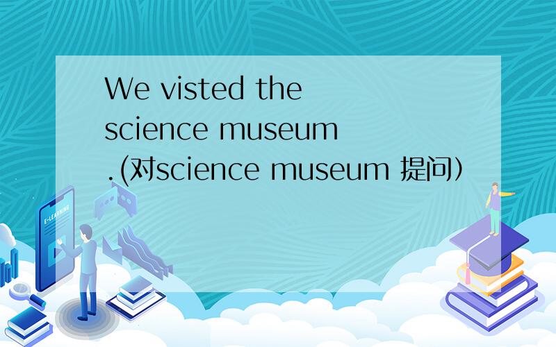We visted the science museum.(对science museum 提问）