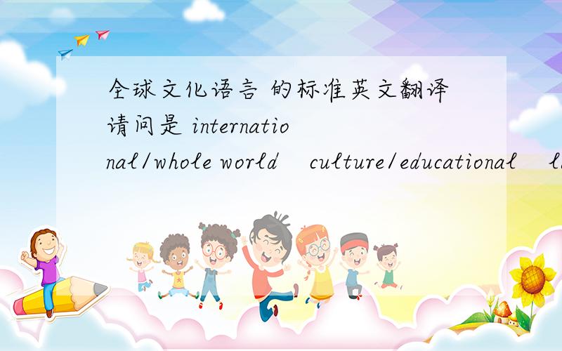 全球文化语言 的标准英文翻译请问是 international/whole world    culture/educational    language 或有社么更标准的呢?