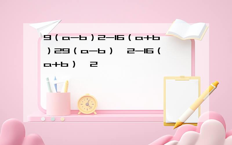 9（a-b）2-16（a+b）29（a-b）^2-16（a+b）^2