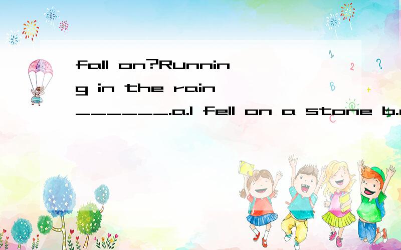 fall on?Running in the rain,______.a.I fell on a stone b.a stone blocked me c.a stone caused me to fall d.I was fallen on a stone这句话是说被石头绊倒了吗?d 为什么不行?running in the rain 在句子中做什么成分?解析下其中的
