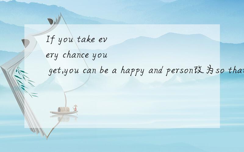 If you take every chance you get,you can be a happy and person改为so that引导的目的状语从句