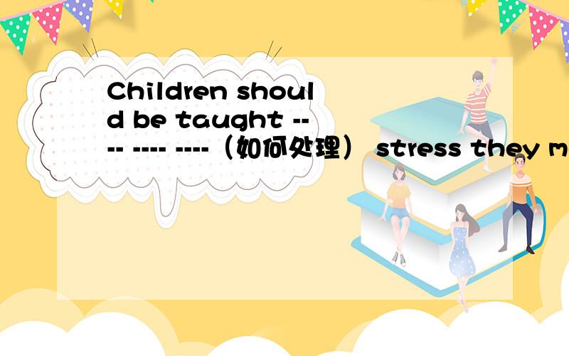 Children should be taught ---- ---- ----（如何处理） stress they meet with完成句子
