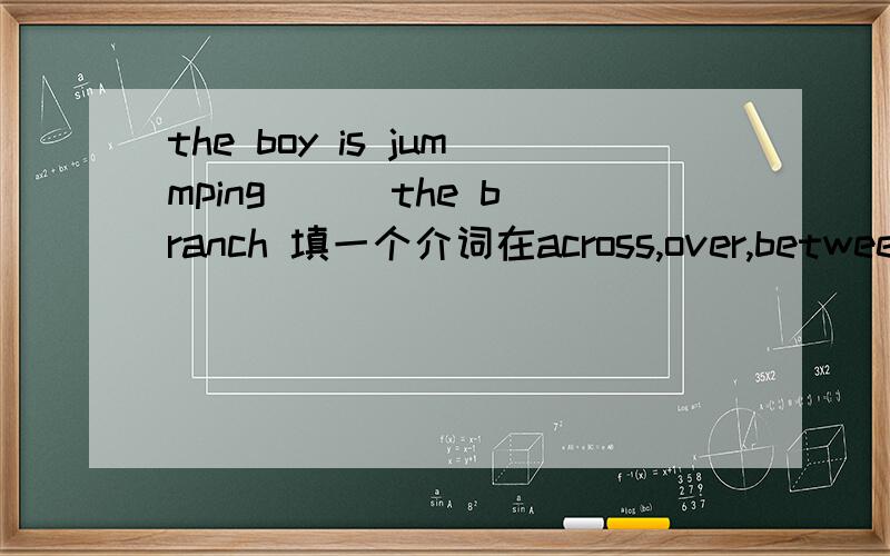 the boy is jummping __ the branch 填一个介词在across,over,between ,off ,along ,in ,into ,out of ,under 中选一个
