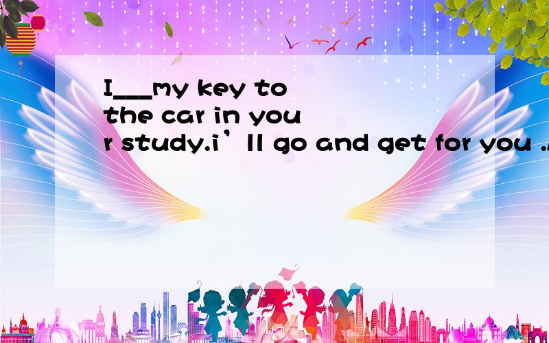I___my key to the car in your study.i’ll go and get for you .Aleft Bhad leftChave left Dleave解析
