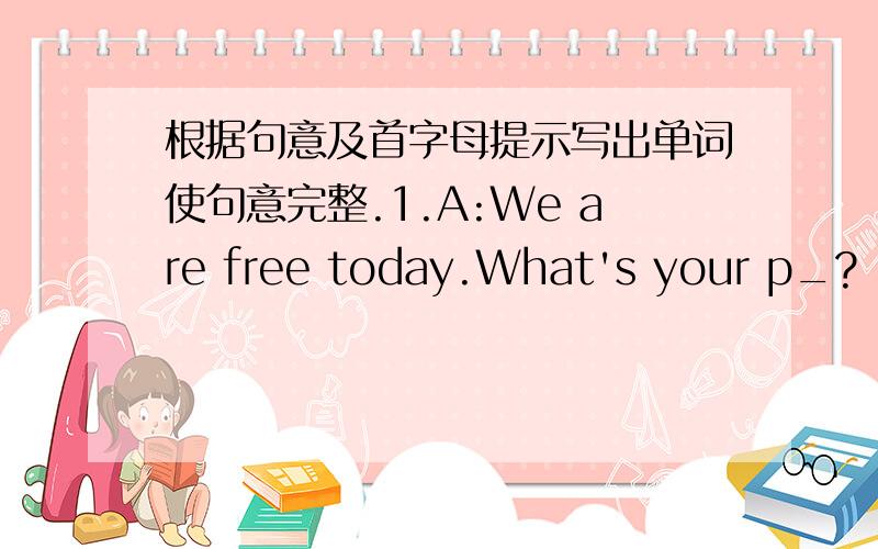 根据句意及首字母提示写出单词使句意完整.1.A:We are free today.What's your p_?
