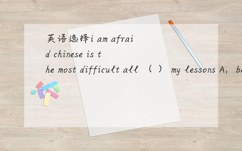 英语选择i am afraid chinese is the most difficult all （ ） my lessons A：between B:in C:of D：witi am afraid chinese is the most difficult all （ ） my lessons A：between B:in C:of D：with