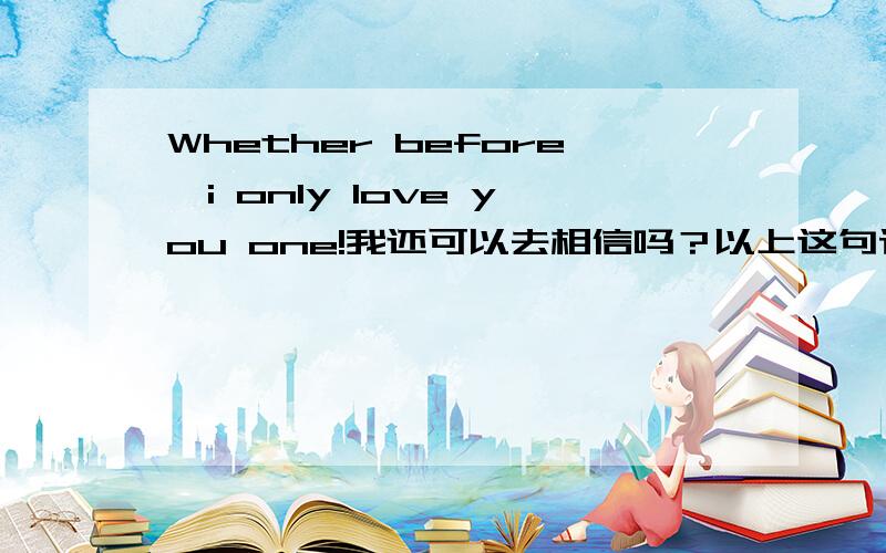 Whether before,i only love you one!我还可以去相信吗？以上这句话怎样用英语说？