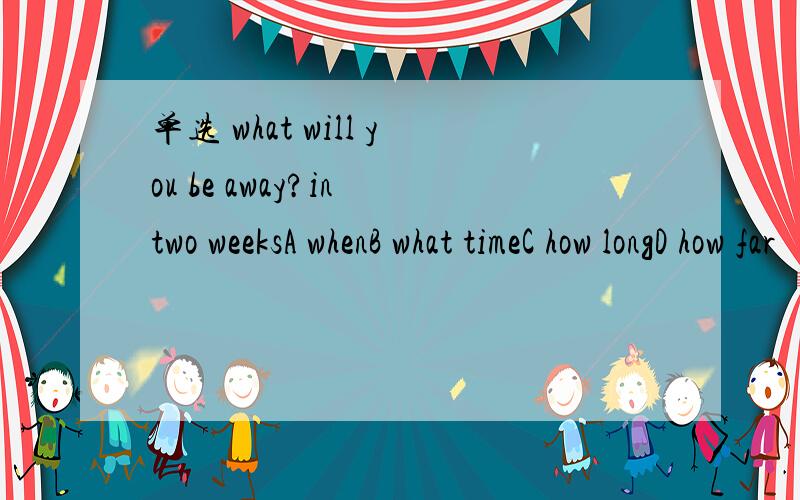 单选 what will you be away?in two weeksA whenB what timeC how longD how far
