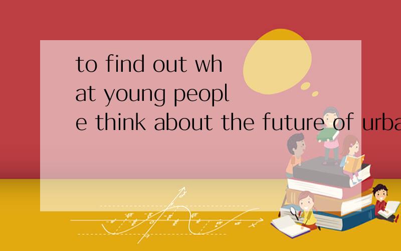 to find out what young people think about the future of urban life,a teacher at a univerty --句子成To find out what young people think about the future of urban life,a teacher at a univerty in texas in the united states asked his students to think