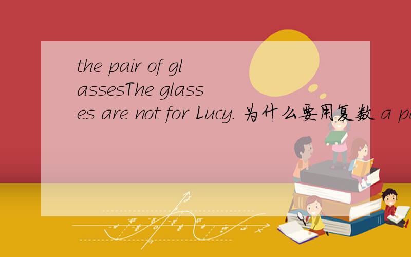 the pair of glassesThe glasses are not for Lucy. 为什么要用复数 a pair of glasses 呢