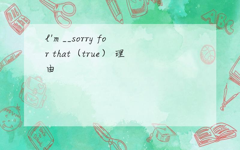 l'm __sorry for that（true） 理由