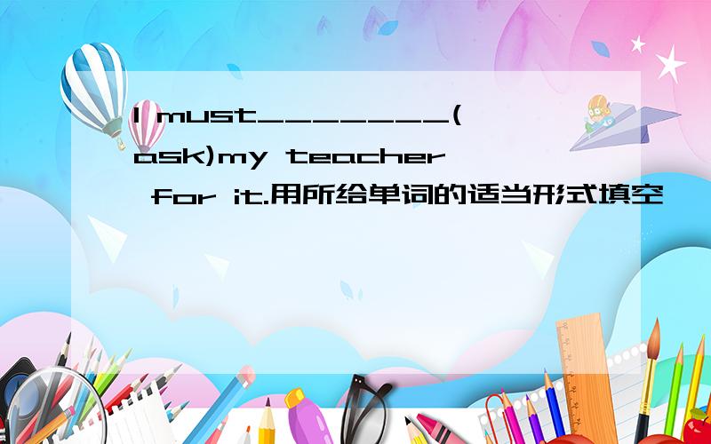 I must_______(ask)my teacher for it.用所给单词的适当形式填空