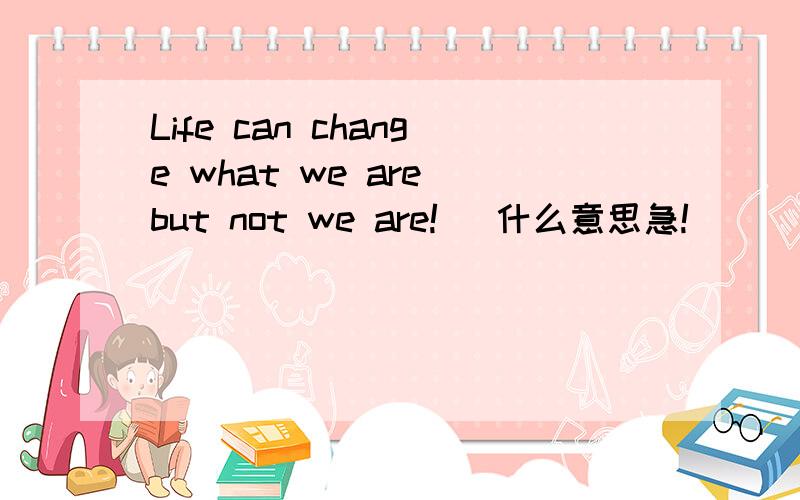 Life can change what we are but not we are!   什么意思急!
