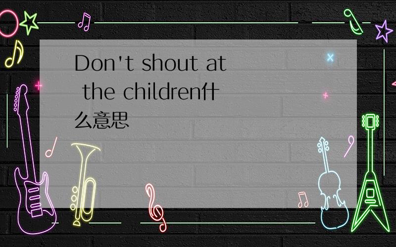 Don't shout at the children什么意思