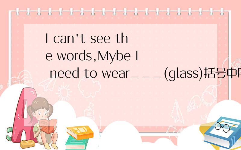 I can't see the words,Mybe I need to wear___(glass)括号中所给词的正确形式
