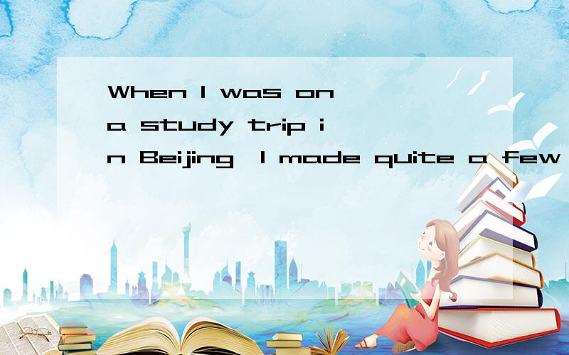 When I was on a study trip in Beijing,I made quite a few friends there.保持句意基本不变.______  ______study trip in Beijing,Imade quite a few friends there.