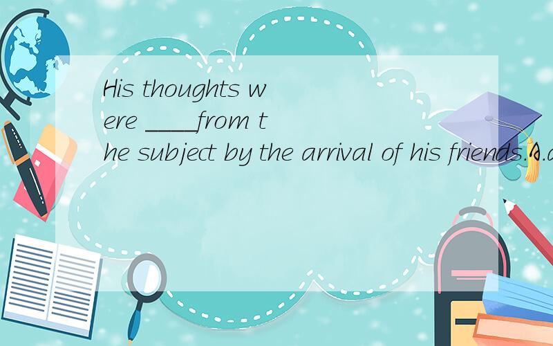 His thoughts were ____from the subject by the arrival of his friends.A.attracted Bsuffered C,distracted D.related