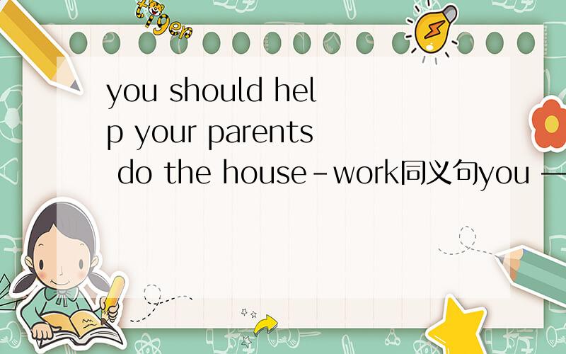 you should help your parents do the house-work同义句you —— —— —— help your parents do the housework三个空