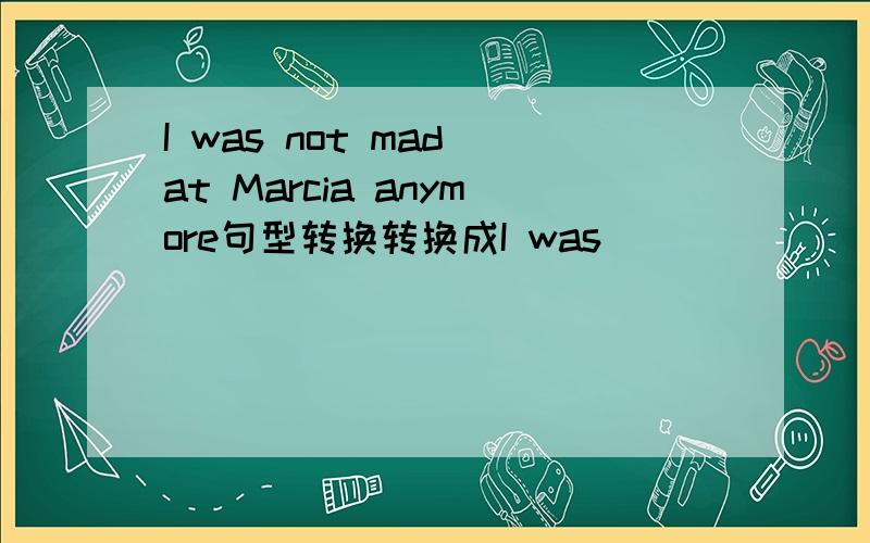 I was not mad at Marcia anymore句型转换转换成I was ___ ___ mad at Marcia