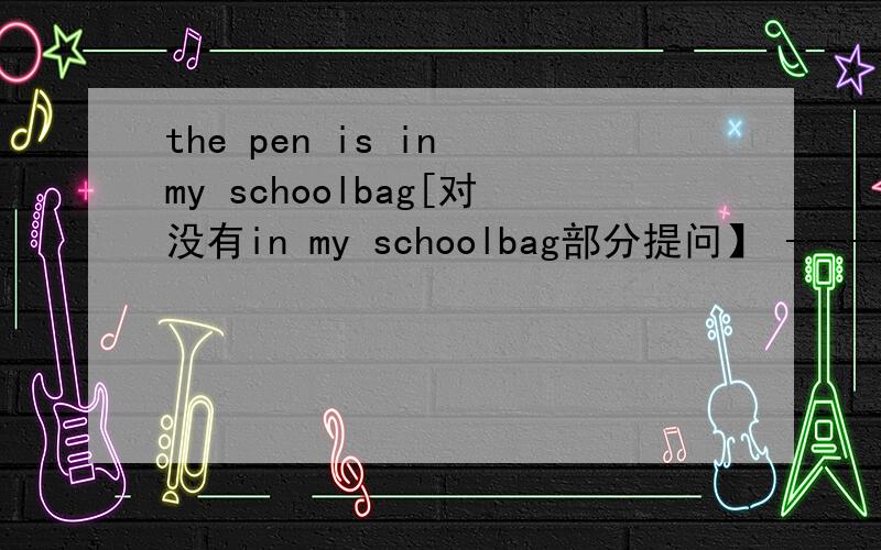 the pen is in my schoolbag[对没有in my schoolbag部分提问】 -------- ----------the pen