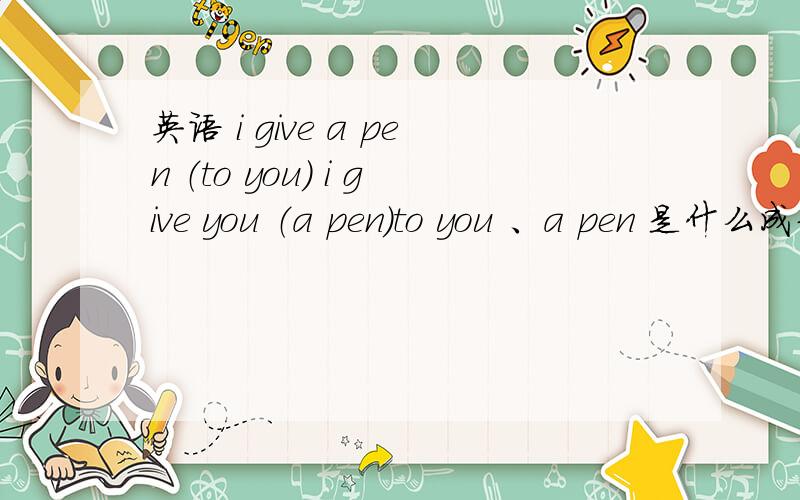 英语 i give a pen （to you） i give you （a pen）to you 、a pen 是什么成分啊?