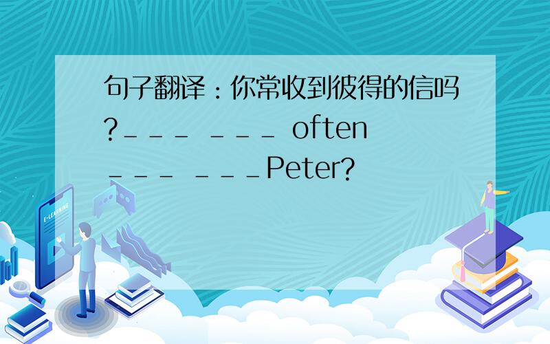 句子翻译：你常收到彼得的信吗?＿＿＿ ＿＿＿ often＿＿＿ ＿＿＿Peter?