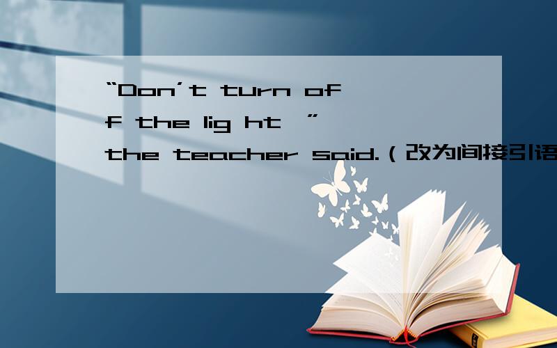 “Don’t turn off the lig ht,”the teacher said.（改为间接引语）