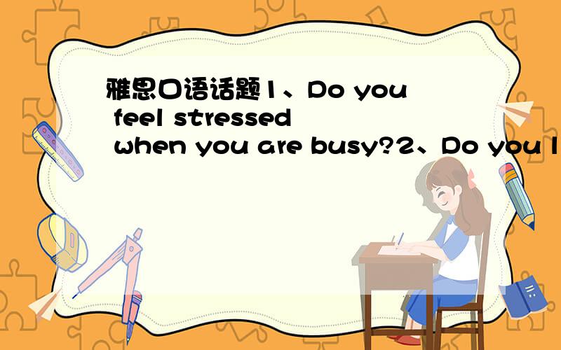 雅思口语话题1、Do you feel stressed when you are busy?2、Do you like being busy?回答多几句话.3、when are you busy?4、Do you like to be busy in the future?
